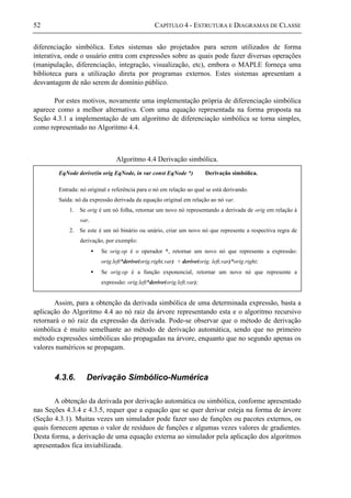 52 CAPÍTULO 4 - ESTRUTURA E DIAGRAMAS DE CLASSE
diferenciação simbólica. Estes sistemas são projetados para serem utilizados de forma
interativa, onde o usuário entra com expressões sobre as quais pode fazer diversas operações
(manipulação, diferenciação, integração, visualização, etc), embora o MAPLE forneça uma
biblioteca para a utilização direta por programas externos. Estes sistemas apresentam a
desvantagem de não serem de domínio público.
Por estes motivos, novamente uma implementação própria de diferenciação simbólica
aparece como a melhor alternativa. Com uma equação representada na forma proposta na
Seção 4.3.1 a implementação de um algoritmo de diferenciação simbólica se torna simples,
como representado no Algoritmo 4.4.
Algoritmo 4.4 Derivação simbólica.
Assim, para a obtenção da derivada simbólica de uma determinada expressão, basta a
aplicação do Algoritmo 4.4 ao nó raiz da árvore representando esta e o algoritmo recursivo
retornará o nó raiz da expressão da derivada. Pode-se observar que o método de derivação
simbólica é muito semelhante ao método de derivação automática, sendo que no primeiro
método expressões simbólicas são propagadas na árvore, enquanto que no segundo apenas os
valores numéricos se propagam.
4.3.6. Derivação Simbólico-Numérica
A obtenção da derivada por derivação automática ou simbólica, conforme apresentado
nas Seções 4.3.4 e 4.3.5, requer que a equação que se quer derivar esteja na forma de árvore
(Seção 4.3.1). Muitas vezes um simulador pode fazer uso de funções ou pacotes externos, os
quais fornecem apenas o valor de resíduos de funções e algumas vezes valores de gradientes.
Desta forma, a derivação de uma equação externa ao simulador pela aplicação dos algoritmos
apresentados fica inviabilizada.
EqNode derive(in orig EqNode, in var const EqNode *) Derivação simbólica.
Entrada: nó original e referência para o nó em relação ao qual se está derivando.
Saída: nó da expressão derivada da equação original em relação ao nó var.
1. Se orig é um nó folha, retornar um novo nó representando a derivada de orig em relação à
var.
2. Se este é um nó binário ou unário, criar um novo nó que represente a respectiva regra de
derivação, por exemplo:
• Se orig.op é o operador *, retornar um novo nó que represente a expressão:
orig.left*derive(orig.right,var) + derive(orig. left,var)*orig.right;
• Se orig.op é a função exponencial, retornar um novo nó que represente a
expressão: orig.left*derive(orig.left,var);
 