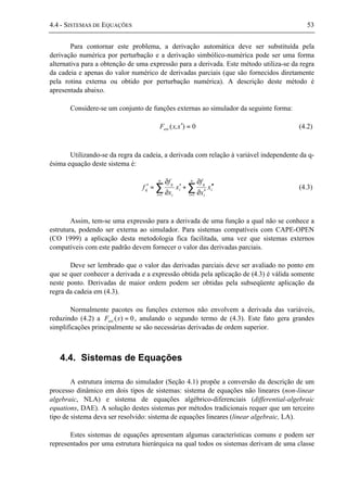 4.4 - SISTEMAS DE EQUAÇÕES 53
Para contornar este problema, a derivação automática deve ser substituída pela
derivação numérica por perturbação e a derivação simbólico-numérica pode ser uma forma
alternativa para a obtenção de uma expressão para a derivada. Este método utiliza-se da regra
da cadeia e apenas do valor numérico de derivadas parciais (que são fornecidos diretamente
pela rotina externa ou obtido por perturbação numérica). A descrição deste método é
apresentada abaixo.
Considere-se um conjunto de funções externas ao simulador da seguinte forma:
0)( =′xx,Fext (4.2)
Utilizando-se da regra da cadeia, a derivada com relação à variável independente da q-
ésima equação deste sistema é:
∑∑ ==
′′
′∂
∂
+′
∂
∂
=′
n
i
i
i
q
n
i
i
i
q
q x
x
f
x
x
f
f
11
(4.3)
Assim, tem-se uma expressão para a derivada de uma função a qual não se conhece a
estrutura, podendo ser externa ao simulador. Para sistemas compatíveis com CAPE-OPEN
(CO 1999) a aplicação desta metodologia fica facilitada, uma vez que sistemas externos
compatíveis com este padrão devem fornecer o valor das derivadas parciais.
Deve ser lembrado que o valor das derivadas parciais deve ser avaliado no ponto em
que se quer conhecer a derivada e a expressão obtida pela aplicação de (4.3) é válida somente
neste ponto. Derivadas de maior ordem podem ser obtidas pela subseqüente aplicação da
regra da cadeia em (4.3).
Normalmente pacotes ou funções externos não envolvem a derivada das variáveis,
reduzindo (4.2) a 0)( =xFext , anulando o segundo termo de (4.3). Este fato gera grandes
simplificações principalmente se são necessárias derivadas de ordem superior.
4.4. Sistemas de Equações
A estrutura interna do simulador (Seção 4.1) propõe a conversão da descrição de um
processo dinâmico em dois tipos de sistemas: sistema de equações não lineares (non-linear
algebraic, NLA) e sistema de equações algébrico-diferenciais (differential-algebraic
equations, DAE). A solução destes sistemas por métodos tradicionais requer que um terceiro
tipo de sistema deva ser resolvido: sistema de equações lineares (linear algebraic, LA).
Estes sistemas de equações apresentam algumas características comuns e podem ser
representados por uma estrutura hierárquica na qual todos os sistemas derivam de uma classe
 