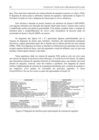 54 CAPÍTULO 4 - ESTRUTURA E DIAGRAMAS DE CLASSE
base. Esta classe base representa um sistema abstrato de equações (equation set object, ESO).
O diagrama de classes para os diferentes sistemas de equações é apresentado na Figura 4.5.
Na Figura 4.6 pode ser visto o diagrama de classes para os solvers numéricos.
Esta estrutura é baseada no pacote numérico de interfaces do projeto CAPE-OPEN,
com algumas alterações nas chamadas das funções objetivando tornar o sistema mais conciso
e simplificado, porém sem perda de generalidade. Uma análise completa sobre o conjunto de
interfaces para o compartilhamento de solvers entre simuladores de processo pode ser
encontrada em Soares e Secchi (2002b, em anexo).
Os diagramas das figuras 4.6 e 4.7 apresentam algumas particularidades por se
tratarem de diagramas de classes para interfaces. Interfaces são representações puramente
descritivas e apenas apresentam quais são as funções que os objetos provêm aos seus clientes
(OMG, 1999). Nos diagramas de classe as interfaces se diferenciam por apresentar um círculo
na parte superior direita do bloco e por não apresentar a seção de atributos, uma vez que uma
interface contém apenas funções e não dados.
Nesta arquitetura, dado um sistema de equações ESO, pode-se criar um solver para
este através da função ICapeNumericSolverManager::CreateSolverForProblem(). Os objetos
que representam sistemas de equações fornecem as informações para a sua solução, tais como
número de equações, variáveis, valor dos resíduos e jacobiano. Este diagrama de classes
facilita a implementação de sistemas de computação distribuída, pois o sistema de equações e
seu respectivo solver podem ser executados em processos separados. A classe
ICapeDAESolver faz uso de eventos os quais são apresentados na Seção 4.6.
ICapeNumericESO
+Destroy() : void
+GetAllVariables() : CapeArrayDouble
+GetLowerBounds() : CapeArrayDouble
+GetNumEqns() : CapeLong
+GetNumVars() : CapeLong
+GetParameterList() : CapeArrayPublicParameter
+GetUpperBounds() : CapeArrayDouble
+GetVariables( in varIndices : CapeArrayLong ) : CapeArrayDouble
+QueryType() : CapeESOType
+SetAllVariables( in varValues : CapeArrayDouble ) : void
+SetFixedVariables( in varIndices : CapeArrayLong, in varValues : CapeArrayDouble ) : void
+SetParameter( in parameterName : CapeString, in parameterValue : CapeVariant ) : void
+SetVariables( in varIndices : CapeArrayLong, in varValues : CapeArrayDouble ) : void
+SetVariablesIndex( in varIndexes : CapeArrayLong ) : void
ICapeNumericDAESO
+GetAllDerivatives() : CapeArrayDouble
+GetAllDiffJacobianValues() : ICapeNumericMatrix
+GetAllJacobianValues() : ICapeNumericMatrix
+GetAllResiduals() : CapeArrayDouble
+GetAllWeigthedJacobianValues( in weigth : CapeDouble ) : ICapeNumericMatrix
+GetDerivatives( in varIndices : CapeArrayLong ) : CapeArrayDouble
+GetDiffJacobianStruct() : ICapeNumericMatrix
+GetDiffJacobianValues( in indices : CapeArrayLong ) : CapeArrayDouble
+GetIndependentVar() : CapeDouble
+GetJacobianStruct() : ICapeNumericMatrix
+GetJacobianValues( in indices : CapeArrayLong ) : CapeArrayDouble
+GetResiduals( in eqnIndices : CapeArrayLong ) : CapeArrayDouble
+SetAllDerivatives( in varValues : CapeArrayDouble ) : void
+SetIndependentVar( in indVar : CapeDouble ) : void
ICapeNumericNLAESO
+GetAllJacobianValues() : ICapeNumericMatrix
+GetAllResiduals() : CapeArrayDouble
+GetJacobianStruct() : ICapeNumericMatrix
+GetJacobianValues( in indices : CapeArrayLong ) : CapeArrayDouble
+GetResiduals( in eqnIndices : CapeArrayLong ) : CapeArrayDouble
ICapeNumericLAESO
+GetLHS() : ICapeNumericMatrix
+GetRHS() : CapeArrayDouble
+SetLHS( in values : ICapeNumericMatrix) : void
+SetRHS( in values : CapeArrayDouble ) : void
<<enumeration>>
CapeESOType
LA
NLA
DAE
Figura 4.5 Diagrama de interfaces para representação de sistemas de equações.
 