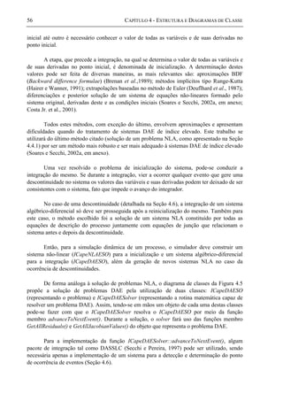 56 CAPÍTULO 4 - ESTRUTURA E DIAGRAMAS DE CLASSE
inicial até outro é necessário conhecer o valor de todas as variáveis e de suas derivadas no
ponto inicial.
A etapa, que precede a integração, na qual se determina o valor de todas as variáveis e
de suas derivadas no ponto inicial, é denominada de inicialização. A determinação destes
valores pode ser feita de diversas maneiras, as mais relevantes são: aproximações BDF
(Backward difference formulae) (Brenan et al.,1989); métodos implícitos tipo Runge-Kutta
(Hairer e Wanner, 1991); extrapolações baseadas no método de Euler (Deuflhard et al., 1987);
diferenciações e posterior solução de um sistema de equações não-lineares formado pelo
sistema original, derivadas deste e as condições iniciais (Soares e Secchi, 2002a, em anexo;
Costa Jr. et al., 2001).
Todos estes métodos, com exceção do último, envolvem aproximações e apresentam
dificuldades quando do tratamento de sistemas DAE de índice elevado. Este trabalho se
utilizará do último método citado (solução de um problema NLA, como apresentado na Seção
4.4.1) por ser um método mais robusto e ser mais adequado à sistemas DAE de índice elevado
(Soares e Secchi, 2002a, em anexo).
Uma vez resolvido o problema de inicialização do sistema, pode-se conduzir a
integração do mesmo. Se durante a integração, vier a ocorrer qualquer evento que gere uma
descontinuidade no sistema os valores das variáveis e suas derivadas podem ter deixado de ser
consistentes com o sistema, fato que impede o avanço do integrador.
No caso de uma descontinuidade (detalhada na Seção 4.6), a integração de um sistema
algébrico-diferencial só deve ser prosseguida após a reinicialização do mesmo. Também para
este caso, o método escolhido foi a solução de um sistema NLA constituído por todas as
equações de descrição do processo juntamente com equações de junção que relacionam o
sistema antes e depois da descontinuidade.
Então, para a simulação dinâmica de um processo, o simulador deve construir um
sistema não-linear (ICapeNLAESO) para a inicialização e um sistema algébrico-diferencial
para a integração (ICapeDAESO), além da geração de novos sistemas NLA no caso da
ocorrência de descontinuidades.
De forma análoga à solução de problemas NLA, o diagrama de classes da Figura 4.5
propõe a solução de problemas DAE pela utilização de duas classes: ICapeDAESO
(representando o problema) e ICapeDAESolver (representando a rotina matemática capaz de
resolver um problema DAE). Assim, tendo-se em mãos um objeto de cada uma destas classes
pode-se fazer com que o ICapeDAESolver resolva o ICapeDAESO por meio da função
membro advanceToNextEvent(). Durante a solução, o solver fará uso das funções membro
GetAllResiduals() e GetAllJacobianValues() do objeto que representa o problema DAE.
Para a implementação da função ICapeDAESolver::advanceToNextEvent(), algum
pacote de integração tal como DASSLC (Secchi e Pereira, 1997) pode ser utilizado, sendo
necessária apenas a implementação de um sistema para a detecção e determinação do ponto
de ocorrência de eventos (Seção 4.6).
 