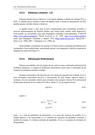 4.4 - SISTEMAS DE EQUAÇÕES 57
4.4.3. Sistemas Lineares - LA
Sistemas lineares (linear algebraic, LA) surgem durante a solução de sistemas NLA e
DAE. A solução destes sistemas é parte da álgebra linear e divide-se basicamente em dois
grandes grupos: métodos diretos e iterativos.
A álgebra linear é uma área já bem compreendida pela comunidade científica e
diversas implementações de domínio público que tratam deste assunto estão disponíveis.
Estas podem ser encontradas tanto para linguagens orientadas a procedimentos: LAPACK
(http://www.netlib.org/lapack/), BLAS (Lawson et al., 1979, http://www.netlib.org/blas),
como para linguagens orientadas a objetos: TNT (http://math.nist.gov/tnt/), SparseLib++
(Pozo et al., 1996), IML++ (Dongara et al., 1996), etc.
Neste trabalho o tratamento de sistemas LA ficará restrito à utilização de bibliotecas já
consagradas e bem estabelecidas, necessitando apenas a sua adaptação à interface proposta no
diagrama de classes da Figura 4.5.
4.4.4. Otimização Estacionária
Embora este trabalho trate do projeto de um software para a utilização preferencial de
problemas dinâmicos, a solução de problemas estacionários assim como a otimização de tal
categoria de problemas também é tratada.
Sistemas estacionários são descritos por um sistema de equações NLA (Seção 4.4.1) e
uma otimização estacionária envolve a minimização de uma função objetivo sujeita à
restrições. Em um simulador, dentre estas restrições está o próprio sistema NLA proveniente
da descrição do processo em estudo (FlowSheet, Seção 3.3.2), da seguinte forma:
)(min vS
v
(4.4)
sujeito a:
0
)(
~
),(
)( =





=
vh
vyF
vh (4.5)
0)( ≥vg (4.6)
onde, v é o vetor de parâmetros de otimização, y é o vetor das variáveis do modelo, S é a
função objetivo a ser minimizada, h é o conjunto de restrições de igualdade (contendo o
modelo do sistema, F, e demais restrições de igualdade, h
~
) e g é o conjunto de restrições de
desigualdade.
 