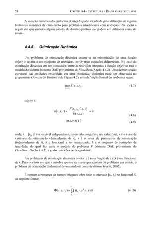 58 CAPÍTULO 4 - ESTRUTURA E DIAGRAMAS DE CLASSE
A solução numérica do problema (4.4)-(4.6) pode ser obtida pela utilização de alguma
biblioteca numérica de otimização para problemas não-lineares com restrições. Na seção a
seguir são apresentados alguns pacotes de domínio público que podem ser utilizados com este
intuito.
4.4.5. Otimização Dinâmica
Um problema de otimização dinâmica resume-se na minimização de uma função
objetivo sujeita à um conjunto de restrições, envolvendo equações diferenciais. No caso da
otimização dinâmica em um simulador, entre as restrições impostas à função objetivo está o
modelo do sistema (sistema DAE proveniente do FlowSheet, Seção 4.4.2). Uma demonstração
estrutural das entidades envolvidas em uma otimização dinâmica pode ser observada no
grupamento Otimização Dinâmica da Figura 4.2 e uma definição formal do problema segue:
),,(min
,,
f
tvx
tvxS
f
(4.7)
sujeito a:
0
),,(
~
),,,,(
),,( =




 ′
=
tvxh
vxyytF
tvxh
(4.8)
0),,( ≥tvxg (4.9)
onde, t ∈ [t0, tf] é a variável independente, t0 seu valor inicial e tf seu valor final, x é o vetor de
variáveis de otimização (dependentes de t), v é o vetor de parâmetros de otimização
(independentes de t), S o funcional a ser minimizado, h é o conjunto de restrições de
igualdade, do qual faz parte o modelo do problema F (sistema DAE proveniente do
FlowSheet, Seção 4.4.2), e g são restrições de desigualdade.
Em problemas de otimização dinâmica o vetor x é uma função de t e S é um funcional
de x. Para os casos em que x envolve apenas variáveis operacionais do problema em estudo, o
problema de otimização dinâmica é denominado de controle ótimo (Secchi, 2002).
É comum a presença de termos integrais sobre todo o intervalo [t0, tf] no funcional S,
da seguinte forma:
∫ ′=Φ
ft
t
f dtvxyyttvx
0
),,,,(),,( ϕ (4.10)
 