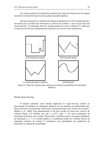 4.4 - SISTEMAS DE EQUAÇÕES 59
Um sistema genérico de solução deve permitir que termos da forma de (4.10) estejam
envolvidos no funcional S por meio de qualquer operação algébrica.
Para que seja possível a obtenção da solução do problema (4.7)-(4.9), primeiramente é
necessário que se escolha uma forma para as variáveis de controle x, uma vez que estas são
uma função de t. Os principais tipos de variações podem ser vistos na Figura 4.7, sendo que
os tipos (a) e (b) são mais freqüentemente utilizados em controle ótimo de processos.
(a) Constante por partes (b) Linear por partes
(c) Linear por partes contínuas (d) Polinomial
Figura 4.7 Tipos de variações para variáveis de controle em problemas de otimização
dinâmica.
Método Single-Shooting
O método conhecido como método seqüencial ou single-shooting consiste na
aproximação do problema de otimização dinâmica em um problema de programação não-
linear (Nonlinear Programming, NLP) através da parametrização das variáveis de controle x
(Binder et al., 2000). Esta parametrização se dá pela escolha da forma das variáveis de
controle (Figura 4.7) fazendo com que )~(vfx = , onde v~ são novos parâmetros de
otimização invariantes com o tempo. Desta forma, o problema passa a ter apenas parâmetros
de otimização (v e v~ ) e a função objetivo e os gradientes podem ser avaliados através de
integração numérica do sistema F, juntamente com perturbações nos parâmetros de
otimização ou análises de sensibilidade.
 