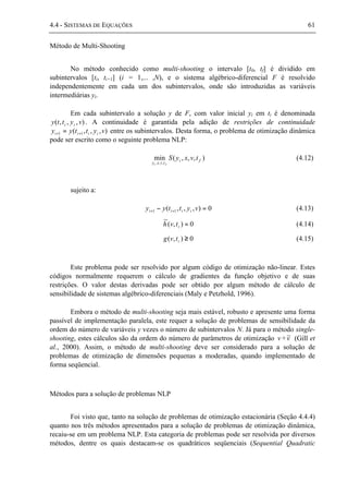 4.4 - SISTEMAS DE EQUAÇÕES 61
Método de Multi-Shooting
No método conhecido como multi-shooting o intervalo [t0, tf] é dividido em
subintervalos [ti, ti+1] (i = 1,... ,N), e o sistema algébrico-diferencial F é resolvido
independentemente em cada um dos subintervalos, onde são introduzidas as variáveis
intermediárias yi.
Em cada subintervalo a solução y de F, com valor inicial yi em ti é denominada
),,,( vytty ii . A continuidade é garantida pela adição de restrições de continuidade
),,,( 11 vyttyy iiii ++ = entre os subintervalos. Desta forma, o problema de otimização dinâmica
pode ser escrito como o seguinte problema NLP:
),,,(min
,,,
fi
tvxy
tvxyS
fi
(4.12)
sujeito a:
0),,,( 11 =− ++ vyttyy iiii (4.13)
0),(
~
=itvh (4.14)
0),( ≥itvg (4.15)
Este problema pode ser resolvido por algum código de otimização não-linear. Estes
códigos normalmente requerem o cálculo de gradientes da função objetivo e de suas
restrições. O valor destas derivadas pode ser obtido por algum método de cálculo de
sensibilidade de sistemas algébrico-diferenciais (Maly e Petzhold, 1996).
Embora o método de multi-shooting seja mais estável, robusto e apresente uma forma
passível de implementação paralela, este requer a solução de problemas de sensibilidade da
ordem do número de variáveis y vezes o número de subintervalos N. Já para o método single-
shooting, estes cálculos são da ordem do número de parâmetros de otimização v +v~ (Gill et
al., 2000). Assim, o método de multi-shooting deve ser considerado para a solução de
problemas de otimização de dimensões pequenas a moderadas, quando implementado de
forma seqüencial.
Métodos para a solução de problemas NLP
Foi visto que, tanto na solução de problemas de otimização estacionária (Seção 4.4.4)
quanto nos três métodos apresentados para a solução de problemas de otimização dinâmica,
recaiu-se em um problema NLP. Esta categoria de problemas pode ser resolvida por diversos
métodos, dentre os quais destacam-se os quadráticos seqüenciais (Sequential Quadratic
 