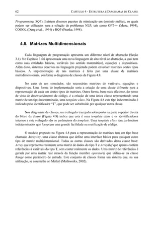 62 CAPÍTULO 4 - ESTRUTURA E DIAGRAMAS DE CLASSE
Programming, SQP). Existem diversos pacotes de otimização em domínio público, os quais
podem ser utilizados para a solução de problemas NLP, tais como OPT++ (Meza, 1994),
COOOL (Deng et al., 1994) e HQP (Franke, 1998).
4.5. Matrizes Multidimensionais
Cada linguagem de programação apresenta um diferente nível de abstração (Seção
3.1). No Capítulo 3 foi apresentada uma nova linguagem de alto nível de abstração, a qual tem
como suas entidades básicas, variáveis (no sentido matemático), equações e dispositivos.
Além disto, sistemas descritos na linguagem projetada podem envolver matrizes destes tipos
básicos. A implementação de tais matrizes é feita por uma classe de matrizes
multidimensionais, conforme o diagrama de classes da Figura 4.8.
No caso de um simulador, são necessárias matrizes de variáveis, equações e
dispositivos. Uma forma de implementação seria a criação de uma classe diferente para a
representação de cada um destes tipos de matrizes. Outra forma, bem mais eficiente, do ponto
de vista de desenvolvimento de código, é a criação de uma única classe representando uma
matriz de um tipo indeterminado, uma template class. Na Figura 4.8 este tipo indeterminado é
indicado pelo identificador “T”, que pode ser substituído por qualquer outra classe.
Nos diagramas de classes, um retângulo tracejado sobreposto na parte superior direita
do bloco da classe (Figura 4.8) indica que esta é uma template class e os identificadores
internos a este retângulo são os parâmetros do template. Uma template class tem parâmetros
indeterminados que fornecem uma grande facilidade na reutilização de código.
O modelo proposto na Figura 4.8 para a representação de matrizes tem um tipo base
chamado ArrayAny, uma classe abstrata que define uma interface básica para qualquer outro
tipo de matriz multidimensional. Todas as outras classes são derivadas desta classe base:
Array que representa realmente uma matriz de dados do tipo T e ArrayRef que apenas contém
referências à variáveis do tipo T, sem conter realmente os dados. Uma matriz de referências é
gerada por uma matriz real através da função membro operator() que utiliza-se da classe
Range como parâmetro de entrada. Este conjunto de classes forma um sistema que, na sua
utilização, se assemelha ao Matlab (Mathworks, 2002).
 