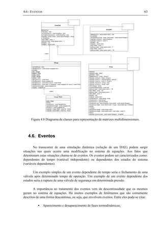 4.6 - EVENTOS 63
#ArrayAny()
+isScalar() : bool
+isComp(inout in : const ArrayAny) : bool
+isTotalyComp(inout in : const ArrayAny) : bool
+operator ()(inout constr : const vector<Range>) : Array
+~ArrayAny()
+at(in offset : cuint) : T
+at(inout index : const vector<uint>) : T
+length() : uint
+shape() : vector<uint>
ArrayAny
T
-release()
-release(in data : Data*)
-getData() : Data *
+getRef(inout in : Array) : Array &
+operator =(inout in : Array) : Array &
+operator =(inout in : const ArrayAny) : Array &
+operator =(inout in : const T) : Array &
+operator ==(inout in : Array) : bool
+operator !=(inout in : Array) : bool
+information() : string
+numberOfDirections() : const uint
+at(inout index : const vector<uint>) : T &
+at(in offset : cuint) : T &
+at(inout index : const vector<uint>) : T
+at(in offset : cuint) : T
+length() : uint
+shape() : vector<uint>
+constr(inout in : const string) : Array
+Array(inout in : const Array)
+Array(inout in : const ArrayAny)
+Array(inout orig : const ArrayAny, inout constr : const vector<Range>)
+Array(inout shape : const vector<uint>, in type : const DataType = DENSE)
+Array()
+~Array()
+resize(inout shape : const vector<uint>)
+resize(inout shape : const vector<uint>, inout value : const T)
+clear()
+operator ()(inout constr : const vector<Range>) : ArrayRef
Array
T
-offset(inout in : const vector<uint>) : uint
+ArrayRef()
+ArrayRef(inout orig : Array, inout constr : const vector<Range>)
+operator =(inout in : const ArrayAny)
+operator =(inout in : const T)
+length() : uint
+shape() : vector<uint>
+at(in offset : cuint) : T
+at(inout index : const vector<uint>) : T
+at(in offset : cuint) : T
+at(inout index : const vector<uint>) : T &
ArrayRef
T
+isUndefined() : bool
+Range(inout in : const vector<unsigned int>)
+Range()
+all() : Range
+begin() : Point
+end() : Point
+null() : Range
+isNull() : bool
+Range(inout p : const Point)
+Range(inout p : const unsigned int)
+Range(inout b : const Point, inout e : const Point)
+Range(inout b : const Point, in increment : const unsigned int, inout e : const Point)
+calcule(inout length : const unsigned int)
+length() : unsigned int
Range
-null() : Point
-Point()
-Point(inout p : const RangePoint)
-calcule(inout length : const unsigned int)
+Point(in p : const unsigned int)
+operator +(inout offset : const int) : Point
+operator -(inout offset : const int) : Point
Range::Point
«uses»
«uses»
Figura 4.8 Diagrama de classes para representação de matrizes multidimensionais.
4.6. Eventos
No transcorrer de uma simulação dinâmica (solução de um DAE) podem surgir
situações nas quais ocorre uma modificação no sistema de equações. Aos fatos que
determinam estas situações chama-se de eventos. Os eventos podem ser caracterizados como:
dependentes do tempo (variável independente) ou dependentes dos estados do sistema
(variáveis dependentes).
Um exemplo simples de um evento dependente do tempo seria o fechamento de uma
válvula após determinado tempo de operação. Um exemplo de um evento dependente dos
estados seria a ruptura de uma válvula de segurança em determinada pressão.
A importância no tratamento dos eventos vem da descontinuidade que os mesmos
geram no sistema de equações. Há muitos exemplos de fenômenos que são comumente
descritos de uma forma descontínua, ou seja, que envolvem eventos. Entre eles pode-se citar:
• Aparecimento e desaparecimento de fases termodinâmicas;
 