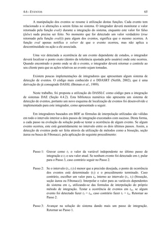 4.6 - EVENTOS 65
A manipulação dos eventos se resume à utilização destas funções. Cada evento tem
relacionado a si alterações a serem feitas no sistema. O integrador deverá monitorar o valor
retornado pela função eval() durante a integração do sistema, enquanto este valor for falso
(false) nada precisa ser feito. No momento que for detectado um valor verdadeiro (true
retornado pela função eval()) para algum dos eventos, significa que o mesmo ocorreu. A
função eval apenas notifica o solver de que o evento ocorreu, mas não aplica a
descontinuidade ou ação a ele associada.
Uma vez detectada a ocorrência de um evento dependente de estados, o integrador
deverá localizar o ponto exato (dentro da tolerância ajustada pelo usuário) onde este ocorreu.
Quando encontrado o ponto onde se dá o evento, o integrador deverá retornar o controle ao
seu cliente para que as ações relativas ao evento sejam tomadas.
Existem poucas implementações de integradores que apresentam algum sistema de
detecção de eventos. O código mais conhecido é o DDASRT (Netlib, 2002), que é uma
derivação do já consagrado DASSL (Brenan et al., 1989).
Neste trabalho, foi proposta a utilização do DASSLC como código para a integração
de sistemas DAE (Seção 4.4.2). Esta biblioteca numérica não apresenta um sistema de
detecção de eventos, portanto um novo esquema de localização de eventos foi desenvolvido e
implementado para este integrador, como apresentado a seguir.
Em integradores baseados em BDF as fórmulas de interpolação utilizadas são válidas
em todo o intervalo interior a dois passos de integração executados com sucesso. Desta forma,
a cada passo na evolução da solução pode-se testar a ocorrência de algum evento. Se algum
evento ocorreu, este está garantidamente no intervalo entre os dois últimos passos. Assim, a
detecção de eventos pode ser feita através da utilização de métodos como a bisseção, seção
áurea ou busca de Fibonacci, pela aplicação do seguinte procedimento:
Passo 1: Gravar como t1 o valor da variável independente no último passo de
integração e t2 o seu valor atual. Se nenhum evento foi detectado em t2 pular
para o Passo 3, caso contrário seguir no Passo 2.
Passo 2: Se o intervalo (t1, t2) é menor que a precisão desejada, o ponto de ocorrência
dos eventos está determinado (t2) e o procedimento terminado. Caso
contrário, escolher um valor para tin interno ao intervalo (t1, t2) (bisseção,
seção áurea ou Fibonacci). Interpolar o valor para as variáveis dependentes
do sistema em tin utilizando-se das formulas de interpolação do próprio
método de integração. Testar a ocorrência de eventos em tin, se algum
evento foi detectado fazer t2 = tin, caso contrário fazer t1 = tin. Retornar ao
Passo 2.
Passo 3: Avançar na solução do sistema dando mais um passo de integração.
Retornar ao Passo 1.
 