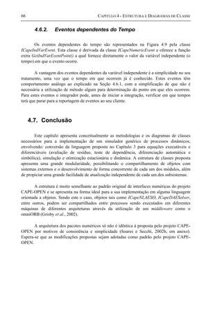 66 CAPÍTULO 4 - ESTRUTURA E DIAGRAMAS DE CLASSE
4.6.2. Eventos dependentes do Tempo
Os eventos dependentes do tempo são representados na Figura 4.9 pela classe
ICapeIndVarEvent. Esta classe é derivada da classe ICapeNumericEvent e oferece a função
extra GetIndVarEventPoint() a qual fornece diretamente o valor da variável independente (o
tempo) em que o evento ocorre.
A vantagem dos eventos dependentes da variável independente é a simplicidade no seu
tratamento, uma vez que o tempo em que ocorrem já é conhecido. Estes eventos têm
comportamento análogo ao explicado na Seção 4.6.1, com a simplificação de que não é
necessária a utilização de método algum para determinação do ponto em que eles ocorrem.
Para estes eventos o integrador pode, antes de iniciar a integração, verificar em que tempos
terá que parar para a reportagem de eventos ao seu cliente.
4.7. Conclusão
Este capítulo apresenta conceitualmente as metodologias e os diagramas de classes
necessários para a implementação de um simulador genérico de processos dinâmicos,
envolvendo: conversão da linguagem proposta no Capítulo 3 para equações executáveis e
diferenciáveis (avaliação de resíduo, teste de dependência, diferenciação automática e
simbólica), simulação e otimização estacionária e dinâmica. A estrutura de classes proposta
apresenta uma grande modularidade, possibilitando o compartilhamento de objetos com
sistemas externos e o desenvolvimento de forma concorrente de cada um dos módulos, além
de propiciar uma grande facilidade de atualização independente de cada um dos subsistemas.
A estrutura é muito semelhante ao padrão original de interfaces numéricas do projeto
CAPE-OPEN e se apresenta na forma ideal para a sua implementação em alguma linguagem
orientada a objetos. Sendo este o caso, objetos tais como ICapeNLAESO, ICapeDAESolver,
entre outros, podem ser compartilhados entre processos sendo executados em diferentes
máquinas de diferentes arquiteturas através da utilização de um middleware como o
omniORB (Grisby et al., 2002).
A arquitetura dos pacotes numéricos só não é idêntica à proposta pelo projeto CAPE-
OPEN por motivos de consistência e simplicidade (Soares e Secchi, 2002b, em anexo).
Espera-se que as modificações propostas sejam adotadas como padrão pelo projeto CAPE-
OPEN.
 