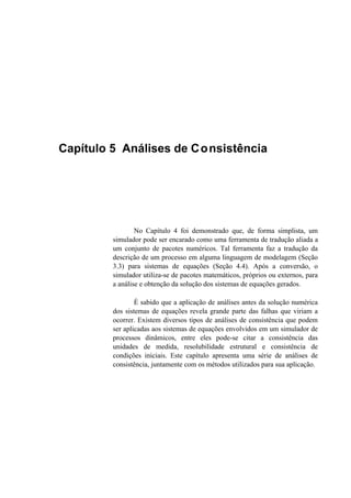 Capítulo 5 Análises de Consistência
No Capítulo 4 foi demonstrado que, de forma simplista, um
simulador pode ser encarado como uma ferramenta de tradução aliada a
um conjunto de pacotes numéricos. Tal ferramenta faz a tradução da
descrição de um processo em alguma linguagem de modelagem (Seção
3.3) para sistemas de equações (Seção 4.4). Após a conversão, o
simulador utiliza-se de pacotes matemáticos, próprios ou externos, para
a análise e obtenção da solução dos sistemas de equações gerados.
É sabido que a aplicação de análises antes da solução numérica
dos sistemas de equações revela grande parte das falhas que viriam a
ocorrer. Existem diversos tipos de análises de consistência que podem
ser aplicadas aos sistemas de equações envolvidos em um simulador de
processos dinâmicos, entre eles pode-se citar a consistência das
unidades de medida, resolubilidade estrutural e consistência de
condições iniciais. Este capítulo apresenta uma série de análises de
consistência, juntamente com os métodos utilizados para sua aplicação.
 