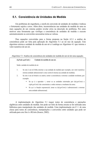 68 CAPÍTULO 5 - ANÁLISES DE CONSISTÊNCIA
5.1. Consistência de Unidades de Medida
Em problemas de engenharia, a tarefa de conversão de unidades de medidas é tediosa
e fortemente sujeita a erros. Além disto, inconsistências nas unidades de medida de uma ou
mais equações de um sistema podem revelar erros na descrição do problema. Por estes
motivos uma ferramenta que verifique a consistência de unidades de medida e execute
automaticamente as conversões necessárias torna-se valiosa.
Para equações convertidas para a forma proposta na Seção 4.3.1 a análise de
consistência pode ser feita pela aplicação do Algoritmo 5.1 ao nó raiz da equação. Este
algoritmo retorna a unidade de medida de um nó e é análogo ao Algoritmo 4.1 que retorna o
valor numérico de um nó.
Algoritmo 5.1 Análise de consistência de unidades de medida de um nó de uma equação.
A implementação do Algoritmo 5.1 requer testes de consistência e operações
algébricas entre unidades de medida. Isto pode ser feito de forma enxuta se for utilizada uma
biblioteca para manipulação das unidades de medida. Uma implementação em C++ de uma
classe para testes de consistência, manipulações e conversões entre unidades que pode ser
utilizada para este fim é o RUnits (Soares, 2002).
EqNode::getUnit( ) Unidade de medida de um nó.
Saída: unidade de medida do nó.
1. Se este é um nó folha retornar a sua unidade de medida (por exemplo, um valor numérico
retorna unidade adimensional e uma variável retorna sua unidade de medida);
2. Se este é um nó binário ou unário, testar a consistência e retornar a unidade resultante, por
exemplo:
• Se op é o operador +, testar se as unidades retornadas por left.getUnit() e
right.getUnit() são consistentes e então retornar a resultante da soma;
• Se op é a função exponencial, testar se left.getUnit() é adimensional e retornar
uma unidade adimensional;
 