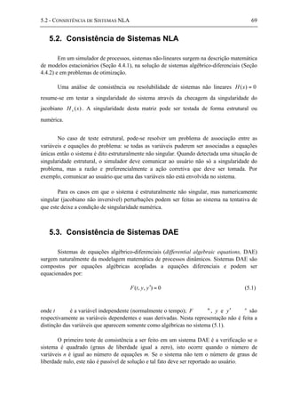 5.2 - CONSISTÊNCIA DE SISTEMAS NLA 69
5.2. Consistência de Sistemas NLA
Em um simulador de processos, sistemas não-lineares surgem na descrição matemática
de modelos estacionários (Seção 4.4.1), na solução de sistemas algébrico-diferenciais (Seção
4.4.2) e em problemas de otimização.
Uma análise de consistência ou resolubilidade de sistemas não lineares 0)( =xH
resume-se em testar a singularidade do sistema através da checagem da singularidade do
jacobiano )(xH x . A singularidade desta matriz pode ser testada de forma estrutural ou
numérica.
No caso de teste estrutural, pode-se resolver um problema de associação entre as
variáveis e equações do problema: se todas as variáveis puderem ser associadas a equações
únicas então o sistema é dito estruturalmente não singular. Quando detectada uma situação de
singularidade estrutural, o simulador deve comunicar ao usuário não só a singularidade do
problema, mas a razão e preferencialmente a ação corretiva que deve ser tomada. Por
exemplo, comunicar ao usuário que uma das variáveis não está envolvida no sistema.
Para os casos em que o sistema é estruturalmente não singular, mas numericamente
singular (jacobiano não inversível) perturbações podem ser feitas ao sistema na tentativa de
que este deixe a condição de singularidade numérica.
5.3. Consistência de Sistemas DAE
Sistemas de equações algébrico-diferenciais (differential algebraic equations, DAE)
surgem naturalmente da modelagem matemática de processos dinâmicos. Sistemas DAE são
compostos por equações algébricas acopladas a equações diferenciais e podem ser
equacionados por:
0),,( =′yytF (5.1)
onde t ∈ ℜ é a variável independente (normalmente o tempo); F ∈ m
ℜ , y e y′ ∈ n
ℜ são
respectivamente as variáveis dependentes e suas derivadas. Nesta representação não é feita a
distinção das variáveis que aparecem somente como algébricas no sistema (5.1).
O primeiro teste de consistência a ser feito em um sistema DAE é a verificação se o
sistema é quadrado (graus de liberdade igual a zero), isto ocorre quando o número de
variáveis n é igual ao número de equações m. Se o sistema não tem o número de graus de
liberdade nulo, este não é passível de solução e tal fato deve ser reportado ao usuário.
 