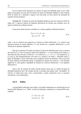 70 CAPÍTULO 5 - ANÁLISES DE CONSISTÊNCIA
Se um sistema DAE apresenta um número de graus de liberdade igual a zero, então
pode-se prosseguir com um teste do número de graus de liberdade dinâmicos. Para sistemas
DAE de índice até 1 (definido a seguir), este teste pode ser feito através da utilização do
seguinte teorema proposto.
Teorema 5.1: O número de graus de liberdade dinâmicos para um sistema de DAE de
índice até 1 é igual ao número de equações diferenciais do sistema, que, portanto, deve ser
igual ao número de condições iniciais.
Como prova deste teorema, considere-se o sistema algébrico-diferencial abaixo:
)(0),,(
)(0),,,(
btyxg
atyxxF
=
=′
(5.2)
onde, x são as variáveis que aparecem no sistema na forma diferencial, y as variáveis que
aparecem apenas na forma algébrica, F é um sistema de n equações diferenciais e g um
sistema de m equações algébricas.
Para que o sistema (5.2) tenha um número de graus de liberdade igual a zero o número
de variáveis [x, y]T
deve ser igual ao número de equações n + m. Se o sistema for de índice 1 a
derivação de g faz com que se tenha 2(n + m) variáveis [x, y, x’, y’]T
e n + 2m equações [F, g,
g’], pois gy tem obrigatoriamente rank cheio se o sistema é de índice 1. Restando assim, n
graus de liberdade a serem fornecidos como condições iniciais do problema. Note-se que não
foi feita nenhuma consideração quanto a igualdade do número de variáveis y e de equações
algébricas m, nem quanto a igualdade do número de variáveis diferenciais x e de equações
diferenciais n.
Para o caso de sistemas de índice elevado (índice maior que 1) a análise de graus de
liberdade dinâmicos não é tão simples devido à restrições que podem estar “escondidas” no
sistema. O estudo para estes casos é apresentado a seguir, juntamente com os conceitos
necessários à sua compreensão.
5.3.1. Índice
A propriedade conhecida como índice é de grande importância na classificação de um
sistema DAE (Brenan et al., 1989). A título de ilustração, considere-se o sistema DAE semi-
explícito:
)(),,(0
)(),,(
btyxg
atyxfx
=
=′
(5.3)
 