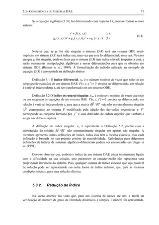 5.3 - CONSISTÊNCIA DE SISTEMAS DAE 71
Se a equação algébrica (5.3b) for diferenciada com respeito à t, pode-se formar o novo
sistema:
)(),,(),,(),,(
)(),,(
btyxgytyxgxtyxg
atyxfx
tyx −=′+′
=′
(5.4)
Note-se que, se gy for não singular o sistema (5.4) será um sistema ODE semi-
implícito e o sistema (5.3) terá índice um, uma vez que este foi diferenciado uma vez. No caso
em que gy for singular, pode-se dizer que o sistema (5.3) tem índice elevado (superior a um), e
serão necessárias manipulações algébricas e novas diferenciações para que se obtenha um
sistema ODE (Brenan et al., 1989). A formalização do método aplicado ao exemplo da
equação (5.3) é apresentada na definição abaixo:
Definição 5.1 O índice diferencial, vd, é o número mínimo de vezes que todo ou um
subgrupo de equações de um sistema DAE 0),,( =′yytF precisa ser diferenciado, em relação
à variável independente t, até ser transformado em um sistema ODE.
Definição 5.2 O índice estrutural singular, vss, é o número mínimo de vezes que todo
ou um subgrupo de equações de um sistema DAE 0),,( =′yytF precisa ser diferenciado, em
relação à variável independente t, para que a matriz yF ~/
~
′∂∂ seja não estruturalmente singular
( F
~
corresponde ao sistema F modificado pela adição das derivadas necessárias e y~′
corresponde ao conjunto formado por y′ e suas derivadas de ordem superior que venham a
surgir nas diferenciações).
A definição de índice singular, vs, é equivalente à Definição 5.2, porém com a
substituição do critério yF ~/
~
′∂∂ não estruturalmente singular por apenas não singular. A
literatura apresenta outras definições de índice, todas elas têm a mesma essência, mas cada
definição é baseada no seu próprio critério de resolubilidade. Referências para diferentes
definições de índices de sistemas algébrico-diferenciais podem ser encontradas em Unger et
al. (1994).
Deve-se observar que, embora o índice de um sistema DAE esteja intimamente ligado
com a dificuldade na sua solução, este parâmetro de caracterização não representa uma
propriedade intrínseca do sistema. Pois, qualquer sistema de índice elevado que seja passível
de solução pode ser representado em outra forma de índice inferior, que, para as mesmas
condições iniciais, gera uma solução idêntica.
5.3.2. Redução de Índice
Na seção anterior foi visto que, para um sistema de índice até um, a tarefa da
verificação do número de graus de liberdade dinâmicos é simples. Também foi apresentada,
 