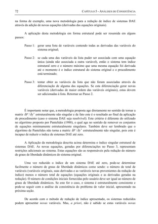 72 CAPÍTULO 5 - ANÁLISES DE CONSISTÊNCIA
na forma de exemplo, uma nova metodologia para a redução de índice de sistemas DAE
através da adição de novas equações (derivadas das equações originais).
A aplicação desta metodologia em forma estrutural pode ser resumida em alguns
passos:
Passo 1: gerar uma lista de variáveis contendo todas as derivadas das variáveis do
sistema original;
Passo 2: se cada uma das variáveis da lista puder ser associada com uma equação
única (ainda não associada a outra variável), então o sistema tem índice
estrutural zero e o número máximo que uma mesma equação foi derivada
até o momento é o índice estrutural do sistema original e o procedimento
está terminado;
Passo 3: tentar obter as variáveis da lista que não foram associadas através da
diferenciação de alguma das equações. Se esta diferenciação gerar novas
variáveis (derivadas de maior ordem das variáveis originais), estas devem
ser adicionadas à lista. Retornar ao Passo 2.
É importante notar que, a metodologia proposta age diretamente no sentido de tornar a
matriz yF ′∂∂ / estruturalmente não singular e de fato este é o resultado ao final da aplicação
do procedimento (caso o sistema DAE seja resolvível). Este critério é diferente do utilizado
no algoritmo proposto por Pantelides (1988), o qual age no sentido de remover os conjuntos
de equações minimamente estruturalmente singulares. Também deve ser lembrado que o
algoritmo de Pantelides não torna a matriz yF ′∂∂ / estruturalmente não singular, pois este é
incapaz de reduzir o índice de sistemas DAE até zero.
A Aplicação da metodologia descrita acima determina o índice singular estrutural de
sistemas DAE. As novas equações, geradas por diferenciações no Passo 3, representam
restrições adicionais ao sistema. Estas equações são as responsáveis pela redução do número
de graus de liberdade dinâmicos do sistema original.
Uma vez reduzido o índice de um sistema DAE até zero, pode-se determinar
facilmente o número de graus de liberdade dinâmicos como sendo: o número de total de
variáveis (variáveis originais, suas derivadas e as variáveis novas provenientes da redução de
índice) menos o número total de equações (equações originais e as derivadas geradas na
redução). O número de condições iniciais fornecidas pelo usuário deve ser igual ao número de
graus de liberdade dinâmicos. Se este for o caso, o sistema é estruturalmente consistente e
pode-se seguir com a análise da consistência do problema de valor inicial, apresentado na
próxima seção.
De acordo com o método de redução de índice apresentado, os sistemas reduzidos
podem apresentar novas variáveis. Mas, a priori, não é sabido se estas variáveis novas
 