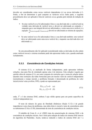 5.3 - CONSISTÊNCIA DE SISTEMAS DAE 73
deverão ser consideradas como novas variáveis dependentes (y) ou novas derivadas (y’).
Então, a fim de determinar à qual conjunto as variáveis novas farão parte, o seguinte
procedimento deve ser aplicado à lista de variáveis novas geradas pelo método de redução de
índice:
• Se uma variável nova foi adicionada à lista e a sua derivada não: a variável será na
verdade uma derivada de variável nova e deverá ser adicionada ao conjunto y’
enquanto que a sua integral deverá ser adicionada a y como uma nova variável, e a
equação ( ) ( )novavariáveloriginalvariável =
dt
d deverá ser adicionada ao sistema de equações;
• Se uma variável nova foi adicionada à lista e a sua derivada também: esta variável
deve ser adicionada como uma nova variável de y enquanto sua derivada deve ser
adicionada a y’.
Se este procedimento não for aplicado (considerando todas as derivadas de alta ordem
como variáveis novas) o sistema resultante pode não apresentar índice zero, quando analisado
isoladamente.
5.3.3. Consistência de Condições Iniciais
O sistema (5.1), se analisado de forma independente, pode apresentar infinitas
soluções, mas para fins de simulação apenas uma é de interesse. Esta solução é aquela que
satisfaz além do sistema (5.1), um outro conjunto de restrições que o torna de solução única.
Quando estas restrições são todas fornecidas para um mesmo valor da variável independente
(normalmente o tempo inicial), o problema formado é denominado de problema de valor
inicial (initial value problem, IVP), e pode ser representado por:
)(0),,(
)(0),,(ˆ
000 byytI
ayytF
=′
=′
(5.5)
onde, Fˆ e I são sistemas DAE, embora I seja válido apenas para um ponto específico da
variável independente (t0).
O teste do número de graus de liberdade dinâmicos (Seção 5.3.2) é de grande
importância à esta classe de problemas, mas além disto é crucial o teste de consistência entre
os subsistemas (5.5a) e (5.5b), denominado de teste de consistência de condições inicias.
O trabalho de Costa Jr. et al. (2002) trata da caracterização de sistemas DAE e da
consistência de condições iniciais. Isto é feito pela redução do índice do sistema DAE através
do algoritmo de Pantelides. Assim, tendo-se reduzido o índice do sistema DAE até 1 a
 