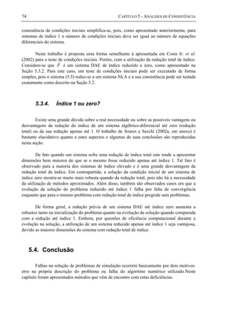 74 CAPÍTULO 5 - ANÁLISES DE CONSISTÊNCIA
consistência de condições iniciais simplifica-se, pois, como apresentado anteriormente, para
sistemas de índice 1 o número de condições iniciais deve ser igual ao número de equações
diferenciais do sistema.
Neste trabalho é proposta uma forma semelhante à apresentada em Costa Jr. et al.
(2002) para o teste de condições iniciais. Porém, com a utilização da redução total de índice.
Considere-se que Fˆ é um sistema DAE de índice reduzido a zero, como apresentado na
Seção 5.3.2. Para este caso, um teste de condições iniciais pode ser executado de forma
simples, pois o sistema (5.5) reduz-se a um sistema NLA e a sua consistência pode ser testada
exatamente como descrito na Seção 5.2.
5.3.4. Índice 1 ou zero?
Existe uma grande dúvida sobre a real necessidade ou sobre as possíveis vantagens ou
desvantagens da redução do índice de um sistema algébrico-diferencial até zero (redução
total) ou da sua redução apenas até 1. O trabalho de Soares e Secchi (2002a, em anexo) é
bastante elucidativo quanto a estes aspectos e algumas de suas conclusões são reproduzidas
nesta seção.
De fato quando um sistema sofre uma redução de índice total este tende a apresentar
dimensões bem maiores do que se o mesmo fosse reduzido apenas até índice 1. Tal fato é
observado para a maioria dos sistemas de índice elevado e é uma grande desvantagem da
redução total de índice. Em contrapartida, a solução da condição inicial de um sistema de
índice zero mostra-se muito mais robusta quando da redução total, pois não há a necessidade
da utilização de métodos aproximados. Além disso, também são observados casos em que a
evolução da solução do problema reduzido até índice 1 falha por falta de convergência
enquanto que para o mesmo problema com redução total de índice progride sem problemas.
De forma geral, a redução prévia de um sistema DAE até índice zero aumenta a
robustez tanto na inicialização do problema quanto na evolução da solução quando comparada
com a redução até índice 1. Embora, por questões de eficiência computacional durante a
evolução na solução, a utilização de um sistema reduzido apenas até índice 1 seja vantajosa,
devido as maiores dimensões do sistema com redução total de índice.
5.4. Conclusão
Falhas na solução de problemas de simulação ocorrem basicamente por dois motivos:
erro na própria descrição do problema ou falha do algoritmo numérico utilizado.Neste
capítulo foram apresentados métodos que vêm de encontro com estas deficiências.
 
