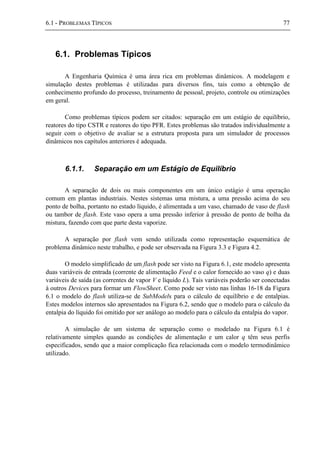 6.1 - PROBLEMAS TÍPICOS 77
6.1. Problemas Típicos
A Engenharia Química é uma área rica em problemas dinâmicos. A modelagem e
simulação destes problemas é utilizadas para diversos fins, tais como a obtenção de
conhecimento profundo do processo, treinamento de pessoal, projeto, controle ou otimizações
em geral.
Como problemas típicos podem ser citados: separação em um estágio de equilíbrio,
reatores do tipo CSTR e reatores do tipo PFR. Estes problemas são tratados individualmente a
seguir com o objetivo de avaliar se a estrutura proposta para um simulador de processos
dinâmicos nos capítulos anteriores é adequada.
6.1.1. Separação em um Estágio de Equilíbrio
A separação de dois ou mais componentes em um único estágio é uma operação
comum em plantas industriais. Nestes sistemas uma mistura, a uma pressão acima do seu
ponto de bolha, portanto no estado líquido, é alimentada a um vaso, chamado de vaso de flash
ou tambor de flash. Este vaso opera a uma pressão inferior à pressão de ponto de bolha da
mistura, fazendo com que parte desta vaporize.
A separação por flash vem sendo utilizada como representação esquemática de
problema dinâmico neste trabalho, e pode ser observada na Figura 3.3 e Figura 4.2.
O modelo simplificado de um flash pode ser visto na Figura 6.1, este modelo apresenta
duas variáveis de entrada (corrente de alimentação Feed e o calor fornecido ao vaso q) e duas
variáveis de saída (as correntes de vapor V e líquido L). Tais variáveis poderão ser conectadas
à outros Devices para formar um FlowSheet. Como pode ser visto nas linhas 16-18 da Figura
6.1 o modelo do flash utiliza-se de SubModels para o cálculo de equilíbrio e de entalpias.
Estes modelos internos são apresentados na Figura 6.2, sendo que o modelo para o cálculo da
entalpia do líquido foi omitido por ser análogo ao modelo para o cálculo da entalpia do vapor.
A simulação de um sistema de separação como o modelado na Figura 6.1 é
relativamente simples quando as condições de alimentação e um calor q têm seus perfis
especificados, sendo que a maior complicação fica relacionada com o modelo termodinâmico
utilizado.
 