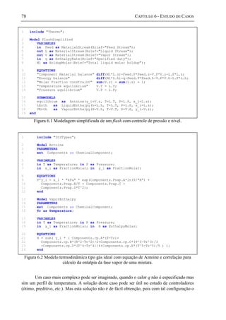 78 CAPÍTULO 6 - ESTUDO DE CASOS
Figura 6.1 Modelagem simplificada de um flash com controle de pressão e nível.
Figura 6.2 Modelo termodinâmico tipo gás ideal com equação de Antoine e correlação para
cálculo da entalpia da fase vapor de uma mistura.
Um caso mais complexo pode ser imaginado, quando o calor q não é especificado mas
sim um perfil de temperatura. A solução deste caso pode ser útil no estudo de controladores
(ótimo, preditivo, etc.). Mas esta solução não é de fácil obtenção, pois com tal configuração o
1 include "Thermo";
2 Model FlashSimplified
3 VARIABLES
4 in Feed as MaterialStream(Brief="Feed Stream");
5 out L as MaterialStream(Brief="Liquid Stream");
6 out V as MaterialStream(Brief="Vapor Stream");
7 in q as EnthalpyRate(Brief="Specified duty");
8 Ml as HoldupMolar(Brief="Total liquid molar holdup");
9 EQUATIONS
10 "Component Material balance" diff(Ml*L.z)=Feed.F*Feed.z-V.F*V.z-L.F*L.z;
11 "Energy balance" diff(Ml*L.h)=q+Feed.F*Feed.h-V.F*V.h-L.F*L.h;
12 "Molar Fraction constraint" sum(V.z) = sum(L.z) = 1;
13 "Temperature equilibrium" V.T = L.T;
14 "Pressure equilibrium" V.P = L.P;
15 SUBMODELS
16 equilibium as Antoine(y_i=V.z, T=L.T, P=L.P, x_i=L.z);
17 LEnth as LiquidEnthalpy(h=L.h, T=L.T, P=L.P, x_i=L.z);
18 VEnth as VapourEnthalpy(H=V.h, T=V.T, P=V.P, y_i=V.z);
19 end
1 include "StdTypes";
2 Model Antoine
3 PARAMETERS
4 ext Components as ChemicalComponent;
5 VARIABLES
6 in T as Temperature; in P as Pressure;
7 in x_i as FractionMolar; in y_i as FractionMolar;
8 EQUATIONS
9 P*y_i = x_i * "kPa" * exp(Components.Pvap.A*ln(T/"K") +
10 Components.Pvap.B/T + Components.Pvap.C +
11 Components.Pvap.D*T^2);
12 end
13 Model VaporEnthalpy
14 PARAMETERS
15 ext Components as ChemicalComponent;
16 Tr as Temperature;
17 VARIABLES
18 in T as Temperature; in P as Pressure;
19 in y_i as FractionMolar; in H as EnthalpyMolar;
20 EQUATIONS
21 H = sum( y_i * ( Components.cp.A*(T-Tr)+
22 Components.cp.B*(T^2-Tr^2)/2+Components.cp.C*(T^3-Tr^3)/3
23 +Components.cp.D*(T^4-Tr^4)/4+Components.cp.E*(T^5-Tr^5)/5 ) );
24 end
 