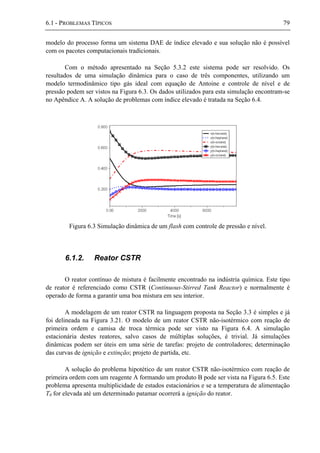 6.1 - PROBLEMAS TÍPICOS 79
modelo do processo forma um sistema DAE de índice elevado e sua solução não é possível
com os pacotes computacionais tradicionais.
Com o método apresentado na Seção 5.3.2 este sistema pode ser resolvido. Os
resultados de uma simulação dinâmica para o caso de três componentes, utilizando um
modelo termodinâmico tipo gás ideal com equação de Antoine e controle de nível e de
pressão podem ser vistos na Figura 6.3. Os dados utilizados para esta simulação encontram-se
no Apêndice A. A solução de problemas com índice elevado é tratada na Seção 6.4.
Figura 6.3 Simulação dinâmica de um flash com controle de pressão e nível.
6.1.2. Reator CSTR
O reator contínuo de mistura é facilmente encontrado na indústria química. Este tipo
de reator é referenciado como CSTR (Continuous-Stirred Tank Reactor) e normalmente é
operado de forma a garantir uma boa mistura em seu interior.
A modelagem de um reator CSTR na linguagem proposta na Seção 3.3 é simples e já
foi delineada na Figura 3.21. O modelo de um reator CSTR não-isotérmico com reação de
primeira ordem e camisa de troca térmica pode ser visto na Figura 6.4. A simulação
estacionária destes reatores, salvo casos de múltiplas soluções, é trivial. Já simulações
dinâmicas podem ser úteis em uma série de tarefas: projeto de controladores; determinação
das curvas de ignição e extinção; projeto de partida, etc.
A solução do problema hipotético de um reator CSTR não-isotérmico com reação de
primeira ordem com um reagente A formando um produto B pode ser vista na Figura 6.5. Este
problema apresenta multiplicidade de estados estacionários e se a temperatura de alimentação
T0 for elevada até um determinado patamar ocorrerá a ignição do reator.
 