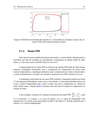 6.1 - PROBLEMAS TÍPICOS 81
Figura 6.6 Perfil de concentração de reagente (CA) e de produto (Cb) durante a ignição de um
reator CSTR com reação de primeira ordem.
6.1.3. Reator PFR
Outro tipo de reator também facilmente encontrado é o reator tubular. Quando pode-se
considerar que não há variações na concentração e temperatura na direção radial do tubo,
refere-se a este reator como um PFR (Plug-Flow Reactor).
A representação de um reator PFR na forma de um sistema DAE pode ser feita de duas
maneiras: modelagem estacionária com a consideração do comprimento do reator como
variável independente; e modelagem dinâmica onde o comprimento do reator é discretizado e
a variável independente é o tempo, este método é conhecido como MOL (Method of Lines).
A modelagem estacionária de um reator PFR conforme a linguagem proposta na Seção
3.3 não apresenta dificuldades, assim como a sua solução. A única particularidade deste caso
é que a variável independente não é mais o tempo, mas sim o comprimento ou volume do
reator. Sendo assim, a função diff é utilizada como derivada em relação ao comprimento ou
volume do reator.
Como exemplo, considere-se o balanço de massa em um reator PFR:
0A
A
F
r
dV
dX −
= , onde
X é a conversão, V o volume, rA é a taxa de reação e FA0 é a vazão de alimentação. Esta
equação deve ser escrita como apresentado na linha 9 da Figura 6.7, ficando implícito que o
volume V é a variável independente.
 