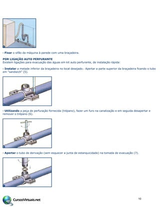 · Fixar o sifão da máquina à parede com uma braçadeira.
POR LIGAÇÃO AUTO PERFURANTE
Existem ligações para evacuação das águas em kit auto perfurante, de instalação rápida:
· Instalar a metade inferior da braçadeira no local desejado.· Apertar a parte superior da braçadeira ficando o tubo
em "sandwich" (5).
· Utilizando a peça de perfuração fornecida (trépano), fazer um furo na canalização e em seguida desapertar e
remover o trépano (6).
· Apertar o tubo de derivação (sem esquecer a junta de estanquicidade) na tomada de evacuação (7).
10
 