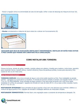 · Roscar a ligação cónica na extremidade do tubo de derivação. Enfiar o tubo de descarga da máquina de lavar (8).
· Nivelar corretamente a máquina de lavar antes de a colocar em funcionamento (9).
QUALQUER QUE SEJA DE EVACUAÇÃO INSTALADO É INDISPENSÁVEL INSTALAR UM SIFÃO PARA EVITAR
O MAU CHEIRO QUE PODERÁ SER LIBERTADO PELA CANALIZAÇÃO.
COMO INSTALAR UMA TORNEIRA
Chaves de bocas, alicate de grifos, martelo, martelo cabeça em plástico, limatão para madeira, corta-tubos, aparelho
para mandrilar (torno, mandril cônico, mandril cilíndrico) chave de parafusos philips, brocas para alvenaria, lima
cauda de rato ou em meia-cana.
TORNEIRA SIMPLES: Uma única entrada de água e uma única saída (quente ou fria). Para instalação na parede
(jardim - garagem) ou numa bacia ou lavatório. A entrada da torneira simples é sempre uma ligação macho. Æ 12 x
7 ou 15 x 21.MISTURADOR: Duas entradas de água (quente e fria) para duas torneiras com uma única saída.
Instalada em orifício de passagem: ligações de entrada em tubo de cobre Æ 8 x 10 ou duas uniões roscadas macho
Æ 12 x 7 ou 15 x 21.
MISTURADOR INTEGRADO: Duas entradas de água (quente e fria) com uma alavanca que controla o débito e a
mistura da água quente e fria. Ligações de entrada e instalação idênticos ao misturador simples.
MISTURADOR TERMOSTÁTICO: Permite fazer uma regulação exata e constante da temperatura desejada. Os
11
 