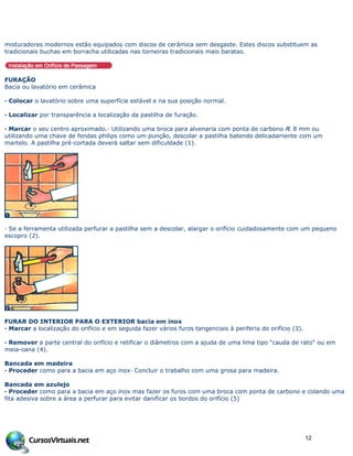 misturadores modernos estão equipados com discos de cerâmica sem desgaste. Estes discos substituem as
tradicionais buchas em borracha utilizadas nas torneiras tradicionais mais baratas.
FURAÇÃO
Bacia ou lavatório em cerâmica
· Colocar o lavatório sobre uma superfície estável e na sua posição normal.
· Localizar por transparência a localização da pastilha de furação.
· Marcar o seu centro aproximado.· Utilizando uma broca para alvenaria com ponta de carbono Æ 8 mm ou
utilizando uma chave de fendas philips como um punção, descolar a pastilha batendo delicadamente com um
martelo. A pastilha pré-cortada deverá saltar sem dificuldade (1).
· Se a ferramenta utilizada perfurar a pastilha sem a descolar, alargar o orifício cuidadosamente com um pequeno
escopro (2).
FURAR DO INTERIOR PARA O EXTERIOR bacia em inox
· Marcar a localização do orifício e em seguida fazer vários furos tangenciais à periferia do orifício (3).
· Remover a parte central do orifício e retificar o diâmetros com a ajuda de uma lima tipo "cauda de rato" ou em
meia-cana (4).
Bancada em madeira
· Proceder como para a bacia em aço inox· Concluir o trabalho com uma grosa para madeira.
Bancada em azulejo
· Proceder como para a bacia em aço inox mas fazer os furos com uma broca com ponta de carbono e colando uma
fita adesiva sobre a área a perfurar para evitar danificar os bordos do orifício (5)
12
 
