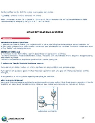 também utilizar cordão de linho ou juta ou uma pasta para juntas.
· Apertar a torneira na rosca fêmea de um patere.
PARA LIGAR DOIS TUBOS DE DIÂMETROS DIFERENTES, EXISTEM UNIÕES DE REDUÇÃO INTERMÉDIOS PARA
SOLDAR OU ROSCAR QUALQUER QUE SEJA O TIPO DE UNIÃO.
COMO INSTALAR UM LAVAT‚RIO
Existem dois tipos de produtos:
O lavatório para fixar à parede, com ou sem coluna. A bacia para encastrar numa bancada. Em porcelana ou em
acrílico todos estes produtos estão furados ou marcado para a instalação das torneiras, do sistema de descarga e um
orifício "ladrão" anti transbordamento.
SISTEMA DE FIXAÇÃO
O sistema de fixação do lavatório à parede depende do tipo de lavatório escolhido:
- lavatório sem coluna fixado diretamente à parede. - lavatório com coluna fixado através de garras de aparafusar ou
diretamente à parede.
- lavatório instalado sobre esquadros aparafusados à parede de suporte.
O sistema de fixação depende do tipo de suporte:
Numa parede em betão: buchas em nylon e parafusos em aço inoxidável para grandes cargas.
Numa parede em placas de gesso: buchas metálicas expansíveis com uma gola em nylon para proteção contra a
ferrugem.
Numa parede oca. bucha química especial para aplicações sanitárias.
VÁLVULA DE DESCARGAO
sistema de descarga (esvaziamento) pode ser decomposto em duas partes:- Uma descarga com, consoante o tipo de
lavatório, um sistema anti transbordamento integrado ou a instalar externamente por meio de um flexível.
automático com tirante
17
 