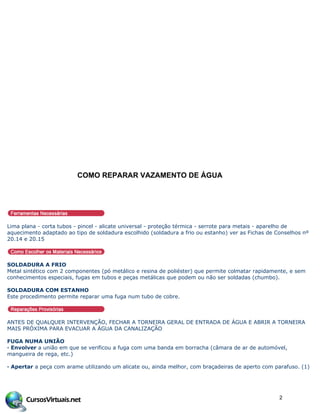COMO REPARAR VAZAMENTO DE •GUA
Lima plana - corta tubos - pincel - alicate universal - proteção térmica - serrote para metais - aparelho de
aquecimento adaptado ao tipo de soldadura escolhido (soldadura a frio ou estanho) ver as Fichas de Conselhos nº
20.14 e 20.15
SOLDADURA A FRIO
Metal sintético com 2 componentes (pó metálico e resina de poliéster) que permite colmatar rapidamente, e sem
conhecimentos especiais, fugas em tubos e peças metálicas que podem ou não ser soldadas (chumbo).
SOLDADURA COM ESTANHO
Este procedimento permite reparar uma fuga num tubo de cobre.
ANTES DE QUALQUER INTERVENÇÃO, FECHAR A TORNEIRA GERAL DE ENTRADA DE ÁGUA E ABRIR A TORNEIRA
MAIS PRÓXIMA PARA EVACUAR A ÁGUA DA CANALIZAÇÃO
FUGA NUMA UNIÃO
· Envolver a união em que se verificou a fuga com uma banda em borracha (câmara de ar de automóvel,
mangueira de rega, etc.)
· Apertar a peça com arame utilizando um alicate ou, ainda melhor, com braçadeiras de aperto com parafuso. (1)
2
 