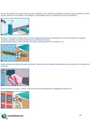 Se não for possível ter acesso aos furos de montagem com o lavatório encostado à parede, traçar na parede o perfil
da face posterior do lavatório e em relação a esse traçado marcar a posição dos furos na parede.(4)
Encostar o lavatório à parede depois de ter introduzido as buchas de acordo com o tipo de suporte. Em seguida
introduzir e apertar os parafusos através dos orifícios de fixação.
Numa parede maciça: utilizar buchas em nylon e parafusos em aço inoxidável. (5)
Numa divisória em placas de gesso cartonado: utilizar buchas metálicas expansíveis com uma gola anti ferrugem em
nylon.(6)
Numa parede oca (tijolo): utilizar uma bucha química especial para instalações sanitárias).(7)
20
 