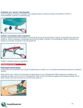 Instalado com "garras" aparafusadas
Fixar os suportes e encaixar o lavatório. Em seguida colocar a coluna por baixo do lavatório, verificar a
horizontalidade e apertar os parafusos.(8)
Instalar um lavatório sobre esquadros
Colocar o rebordo superior do lavatório a cerca de 80 cm acima do pavimento. Colocar os esquadros por baixo do
lavatório, marcar na parede a localização dos furos de fixação, controlar a horizontalidade, apertar à parede com
buchas ou chumbar consoante o tipo de parede.(9)
Instalar o lavatório sobre os esquadros.
MONTAGEM ENCASTRADA
A bacia deve ser encastrada num móvel concebido para a receber, ou num tampo de bancada que deve ser cortado à
medida.
Neste último caso, utilizar uma bancada em aglomerado ou em contraplacado CTBX resistente à umidade e às
projeções de água, com 12 ou 15 m de espessura. Fazer o corte com base no gabarito de furação fornecido com a
bacia. Utilizar uma serra tico-tico ou uma serra de corte.(1)
21
 