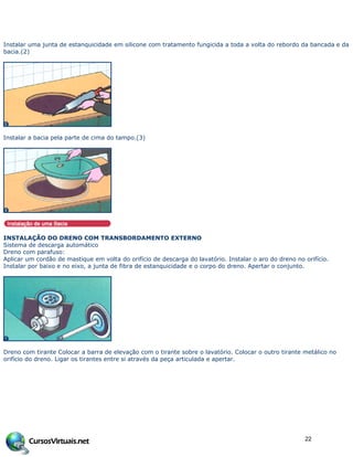 Instalar uma junta de estanquicidade em silicone com tratamento fungicida a toda a volta do rebordo da bancada e da
bacia.(2)
Instalar a bacia pela parte de cima do tampo.(3)
INSTALAÇÃO DO DRENO COM TRANSBORDAMENTO EXTERNO
Sistema de descarga automático
Dreno com parafuso:
Aplicar um cordão de mastique em volta do orifício de descarga do lavatório. Instalar o aro do dreno no orifício.
Instalar por baixo e no eixo, a junta de fibra de estanquicidade e o corpo do dreno. Apertar o conjunto.
Dreno com tirante Colocar a barra de elevação com o tirante sobre o lavatório. Colocar o outro tirante metálico no
orifício do dreno. Ligar os tirantes entre si através da peça articulada e apertar.
22
 