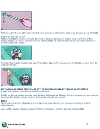 Encaixar a válvula no lavatório na posição fechada e afinar o seu acionamento subindo ou descendo a peça articulada.
Sistema de descarga manual:
Aplicar um cordão de mastique em volta do orifício de descarga do lavatório. Instalar o aro do dreno no orifício.
Instalar por baixo e no eixo, a junta de fibra de estanquicidade e o corpo do dreno. Apertar o parafuso central que
mantém o conjunto no lugar.
A tampa móvel impede a descarga da água. A tomada de água anti-transbordamento é instalada por baixo antes da
instalação do sifão.
INSTALAÇÃO DE DRENO COM TOMADA ANTI-TRANSBORDAMENTO INTEGRADA NO LAVATÓRIO
Instalar o aro do dreno no orifício do lavatório ou da bacia.
Instalar por baixo e no eixo, a junta o corpo do dreno do lavatório ou da bacia. Apertar o conjunto com uma chave de
parafusos. Em seguida, instalar o sistema de descarga automático ou manual.
SIFÃO
Apertar, com uma chave adequada, o anel de aperto ao corpo do dreno sem esquecer de interpor a junta de
estanquicidade.
Ligar o sifão ao tubo de descarga através do flexível de descarga. Apertar a porca de estanquicidade.
23
 