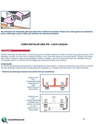 Os princípios de instalação são aqui descritos a título de exemplo. Existe uma vasta gama de acessórios
para a descarga e para o sifão que utilizam os mesmos princípios.
COMO INSTALAR UMA PƒA - LAVA-LOU…AS
Existem dois tipos de lava-louça: os lava-louça que se instalam sobre um móvel e os lava-louça para encaixar numa
bancada, em grês, em inox ou em material sintético, com uma única bacia ou com duas bacias. Existem lava-louça
para todos os gostos, todas as necessidades e todos os espaços. Se o lava-louça não puder ser instalado junto de
uma janela, prever um sistema de iluminação que compense a falta de luz natural.
EVACUAÇÃO
O sistema de descarga (esvaziamento) é decomposto de duas partes: o sistema de descarga manual com um dreno
fixo por parafusos (sistema anti transbordamento integrado ou a instalar externamente) e um sifão horizontal.
- Sistema de descarga manual com dreno fixo por parafusos:
Sistema com
anti-
transbordamento
integrado em
grês
Bacia única ou
bacia dupla
Sistema com
anti-
transbordamento
instalado pelo
exterior em grês
ou inox
bacia única ou
bacia dupla
24
 