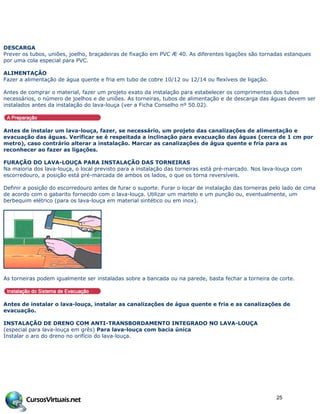 DESCARGA
Prever os tubos, uniões, joelho, braçadeiras de fixação em PVC Æ 40. As diferentes ligações são tornadas estanques
por uma cola especial para PVC.
ALIMENTAÇÃO
Fazer a alimentação de água quente e fria em tubo de cobre 10/12 ou 12/14 ou flexíveis de ligação.
Antes de comprar o material, fazer um projeto exato da instalação para estabelecer os comprimentos dos tubos
necessários, o número de joelhos e de uniões. As torneiras, tubos de alimentação e de descarga das águas devem ser
instalados antes da instalação do lava-louça (ver a Ficha Conselho nº 50.02).
Antes de instalar um lava-louça, fazer, se necessário, um projeto das canalizações de alimentação e
evacuação das águas. Verificar se é respeitada a inclinação para evacuação das águas (cerca de 1 cm por
metro), caso contrário alterar a instalação. Marcar as canalizações de água quente e fria para as
reconhecer ao fazer as ligações.
FURAÇÃO DO LAVA-LOUÇA PARA INSTALAÇÃO DAS TORNEIRAS
Na maioria dos lava-louça, o local previsto para a instalação das torneiras está pré-marcado. Nos lava-louça com
escorredouro, a posição está pré-marcada de ambos os lados, o que os torna reversíveis.
Definir a posição do escorredouro antes de furar o suporte. Furar o locar de instalação das torneiras pelo lado de cima
de acordo com o gabarito fornecido com o lava-louça. Utilizar um martelo e um punção ou, eventualmente, um
berbequim elétrico (para os lava-louça em material sintético ou em inox).
As torneiras podem igualmente ser instaladas sobre a bancada ou na parede, basta fechar a torneira de corte.
Antes de instalar o lava-louça, instalar as canalizações de água quente e fria e as canalizações de
evacuação.
INSTALAÇÃO DE DRENO COM ANTI-TRANSBORDAMENTO INTEGRADO NO LAVA-LOUÇA
(especial para lava-louça em grês) Para lava-louça com bacia única
Instalar o aro do dreno no orifício do lava-louça.
25
 