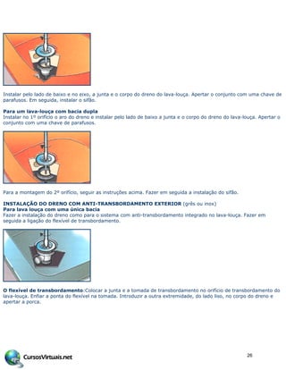 Instalar pelo lado de baixo e no eixo, a junta e o corpo do dreno do lava-louça. Apertar o conjunto com uma chave de
parafusos. Em seguida, instalar o sifão.
Para um lava-louça com bacia dupla
Instalar no 1º orifício o aro do dreno e instalar pelo lado de baixo a junta e o corpo do dreno do lava-louça. Apertar o
conjunto com uma chave de parafusos.
Para a montagem do 2º orifício, seguir as instruções acima. Fazer em seguida a instalação do sifão.
INSTALAÇÃO DO DRENO COM ANTI-TRANSBORDAMENTO EXTERIOR (grês ou inox)
Para lava louça com uma única bacia
Fazer a instalação do dreno como para o sistema com anti-transbordamento integrado no lava-louça. Fazer em
seguida a ligação do flexível de transbordamento.
O flexível de transbordamento:Colocar a junta e a tomada de transbordamento no orifício de transbordamento do
lava-louça. Enfiar a ponta do flexível na tomada. Introduzir a outra extremidade, do lado liso, no corpo do dreno e
apertar a porca.
26
 