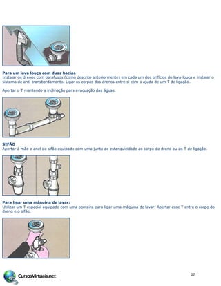 Para um lava louça com duas bacias
Instalar os drenos com parafusos (como descrito anteriormente) em cada um dos orifícios do lava-louça e instalar o
sistema de anti-transbordamento. Ligar os corpos dos drenos entre si com a ajuda de um T de ligação.
Apertar o T mantendo a inclinação para evacuação das águas.
SIFÃO
Apertar à mão o anel do sifão equipado com uma junta de estanquicidade ao corpo do dreno ou ao T de ligação.
Para ligar uma máquina de lavar:
Utilizar um T especial equipado com uma ponteira para ligar uma máquina de lavar. Apertar esse T entre o corpo do
dreno e o sifão.
27
 