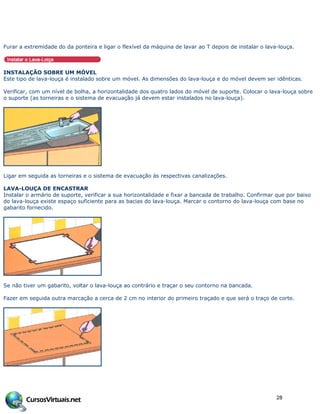Furar a extremidade do da ponteira e ligar o flexível da máquina de lavar ao T depois de instalar o lava-louça.
INSTALAÇÃO SOBRE UM MÓVEL
Este tipo de lava-louça é instalado sobre um móvel. As dimensões do lava-louça e do móvel devem ser idênticas.
Verificar, com um nível de bolha, a horizontalidade dos quatro lados do móvel de suporte. Colocar o lava-louça sobre
o suporte (as torneiras e o sistema de evacuação já devem estar instalados no lava-louça).
Ligar em seguida as torneiras e o sistema de evacuação às respectivas canalizações.
LAVA-LOUÇA DE ENCASTRAR
Instalar o armário de suporte, verificar a sua horizontalidade e fixar a bancada de trabalho. Confirmar que por baixo
do lava-louça existe espaço suficiente para as bacias do lava-louça. Marcar o contorno do lava-louça com base no
gabarito fornecido.
Se não tiver um gabarito, voltar o lava-louça ao contrário e traçar o seu contorno na bancada.
Fazer em seguida outra marcação a cerca de 2 cm no interior do primeiro traçado e que será o traço de corte.
28
 