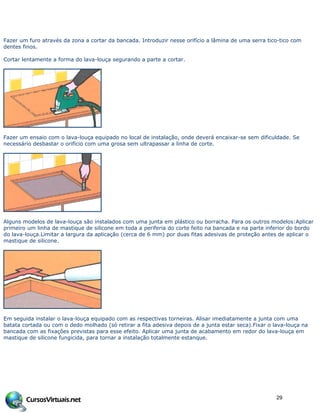 Fazer um furo através da zona a cortar da bancada. Introduzir nesse orifício a lâmina de uma serra tico-tico com
dentes finos.
Cortar lentamente a forma do lava-louça segurando a parte a cortar.
Fazer um ensaio com o lava-louça equipado no local de instalação, onde deverá encaixar-se sem dificuldade. Se
necessário desbastar o orifício com uma grosa sem ultrapassar a linha de corte.
Alguns modelos de lava-louça são instalados com uma junta em plástico ou borracha. Para os outros modelos:Aplicar
primeiro um linha de mastique de silicone em toda a periferia do corte feito na bancada e na parte inferior do bordo
do lava-louça.Limitar a largura da aplicação (cerca de 6 mm) por duas fitas adesivas de proteção antes de aplicar o
mastique de silicone.
Em seguida instalar o lava-louça equipado com as respectivas torneiras. Alisar imediatamente a junta com uma
batata cortada ou com o dedo molhado (só retirar a fita adesiva depois de a junta estar seca).Fixar o lava-louça na
bancada com as fixações previstas para esse efeito. Aplicar uma junta de acabamento em redor do lava-louça em
mastique de silicone fungicida, para tornar a instalação totalmente estanque.
29
 