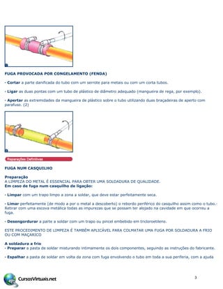 FUGA PROVOCADA POR CONGELAMENTO (FENDA)
· Cortar a parte danificada do tubo com um serrote para metais ou com um corta tubos.
· Ligar as duas pontas com um tubo de plástico de diâmetro adequado (mangueira de rega, por exemplo).
· Apertar as extremidades da mangueira de plástico sobre o tubo utilizando duas braçadeiras de aperto com
parafuso. (2)
FUGA NUM CASQUILHO
Preparação
A LIMPEZA DO METAL É ESSENCIAL PARA OBTER UMA SOLDADURA DE QUALIDADE.
Em caso de fuga num casquilho de ligação:
· Limpar com um trapo limpo a zona a soldar, que deve estar perfeitamente seca.
· Limar perfeitamente (de modo a por o metal a descoberto) o rebordo periférico do casquilho assim como o tubo.·
Retirar com uma escova metálica todas as impurezas que se possam ter alojado na cavidade em que ocorreu a
fuga.
· Desengordurar a parte a soldar com um trapo ou pincel embebido em tricloroetileno.
ESTE PROCEDIMENTO DE LIMPEZA É TAMBÉM APLICÁVEL PARA COLMATAR UMA FUGA POR SOLDADURA A FRIO
OU COM MAÇARICO
A soldadura a frio
· Preparar a pasta de soldar misturando intimamente os dois componentes, seguindo as instruções do fabricante.
· Espalhar a pasta de soldar em volta da zona com fuga envolvendo o tubo em toda a sua periferia, com a ajuda
3
 