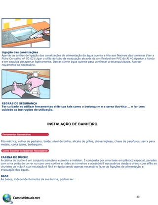 Ligação das canalizações
Apertar as uniões de ligação das canalizações de alimentação da água quente e fria aos flexíveis das torneiras (Ver a
Ficha Conselho nº 50.02) Ligar o sifão ao tubo de evacuação através de um flexível em PVC do Æ 40.Apertar a fundo
e em seguida desapertar ligeiramente. Deixar correr água quente para confirmar a estanquicidade. Apertar
novamente se necessário.
REGRAS DE SEGURANÇA
Ter cuidado ao utilizar ferramentas elétricas tais como o berbequim e a serra tico-tico ... e ler com
cuidado as instruções de utilização.
INSTALA…†O DE BANHEIRO
Fita métrica, colher de pedreiro, balde, nível de bolha, alicate de grifos, chave inglesa, chave de parafusos, serra para
metais, corta tubos, berbequim.
CABINA DE DUCHE
A cabina de duche é um conjunto completo e pronto a instalar. É composta por uma base em plástico especial, paredes
com uma porta de correr ou com uma cortina e todas as torneiras e acessórioS necessários desde o dreno com sifão ao
chuveiro de mão.A sua instalação é fácil e rápida sendo apenas necessário fazer as ligações de alimentação e
evacuação das águas.
BASE
As bases, independentemente da sua forma, podem ser :
30
 