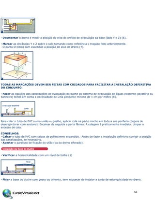 · Desmontar o dreno e medir a posição do eixo do orifício de evacuação da base (lado Y e Z) (6).
· Marcar as distâncias Y e Z sobre o solo tomando como referência o traçado feito anteriormente.
· O ponto O indica com exactidão a posição do eixo do dreno (7).
TODAS AS MARCAÇÕES DEVEM SER FEITAS COM CUIDADOS PARA FACILITAR A INSTALAÇÃO DEFINITIVA
DO CONJUNTO.
· Fazer as ligações das canalizações de evacuação do duche ao sistema de evacuação de águas existente (lavatório ou
banheira) tendo em conta a necessidade de uma pendente mínima de 1 cm por metro (8).
Para colar o tubo de PVC numa união ou joelho, aplicar cola na parte macho em toda a sua periferia (depois de
desengordurar com acetona). Encaixar de seguida a parte fêmea. A colagem é praticamente imediata. Limpar o
excesso de cola.
CONSELHOS:
· Calçar o tubo de PVC com calços de poliestireno expandido.· Antes de fazer a instalação definitiva corrigir a posição
das canalizações, se necessário.
· Apertar o parafuso de fixação do sifão (ou do dreno sifonado).
· Verificar a horizontalidade com um nível de bolha (1)
· Fixar a base do duche com gesso ou cimento, sem esquecer de instalar a junta de estanquicidade no dreno.
34
 