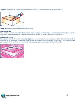 · Aplicar um cordão de silicone com tratamento fungicida na periferia do orifício de evacuação (2).
· Apertar o parafuso de fixação da grelha do dreno
ALIMENTAÇÃO
Para não ter de fazer uma instalação completa, fazer a ligação de alimentação a um circuito existente (água quente e
água fria) com a ajuda de uma "torneira multi serviços" ou ver as Fichas Conselho nº 50.02 e 20.15.
ESTANQUICIDADE
Fazendo um rebordo da parede em azulejo é possível aumentar as dimensões do duche. Este rebordo facilita ainda a
recuperação da água.Fazer uma aplicação de silicone em toda a volta da base para garantir junta com estanquicidade
perfeita, depois de ter desengordurado toda a área de aplicação da junta com tricloroetileno (3).
35
 