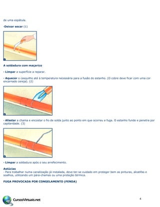 de uma espátula.
·Deixar secar (1)
A soldadura com maçarico
· Limpar a superfície a reparar.
· Aquecer o casquilho até à temperatura necessária para a fusão do estanho. (O cobre deve ficar com uma cor
encarnado cereja). (2)
· Afastar a chama e encostar o fio de solda junto ao ponto em que ocorreu a fuga. O estanho funde e penetra por
capilaridade. (3)
· Limpar a soldadura após o seu arrefecimento.
Astúcias
· Para trabalhar numa canalização já instalada, deve ter-se cuidado em proteger bem as pinturas, alcatifas e
soalhos, utilizando um pára-chamas ou uma proteção térmica.
FUGA PROVOCADA POR CONGELAMENTO (FENDA)
4
 