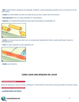 · Não é possível fazer soldaduras de reparação. Substituir a parte danificada contando-a com um serrote ou de um
corta tubos.
· Limpar as extremidades do tubo com palha de aço (a zona a soldar deve ficar branca).
· Desengordurar com um trapo embebido em tricloroetileno.
· Deslizar um casquilho fêmea/fêmea sobre cada extremidade da canalização (4)
· Cortar um troço de tubo de cobre com um comprimento ligeiramente inferior à parte danificada. Limpá-lo e
desengordurá-lo.
· Fixar no lugar utilizando os dois casquilhos (5).
· Soldar como descrito.
COMO LIGAR UMA M•QUINA DE LAVAR
Chave de parafusos, chaves de bocas, berbequim, nível de bolha, fio de prumo, broca para betão, serra para metais.
· ALIMENTAÇÃO ELÉCTRICA
5
 
