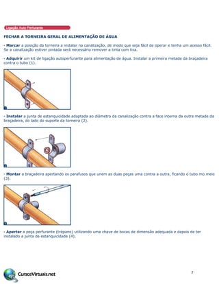 FECHAR A TORNEIRA GERAL DE ALIMENTAÇÃO DE ÁGUA
· Marcar a posição da torneira a instalar na canalização, de modo que seja fácil de operar e tenha um acesso fácil.
Se a canalização estiver pintada será necessário remover a tinta com lixa.
· Adquirir um kit de ligação autoperfurante para alimentação de água. Instalar a primeira metade da braçadeira
contra o tubo (1).
· Instalar a junta de estanquicidade adaptada ao diâmetro da canalização contra a face interna da outra metade da
braçadeira, do lado do suporte da torneira (2).
· Montar a braçadeira apertando os parafusos que unem as duas peças uma contra a outra, ficando o tubo mo meio
(3).
· Apertar a peça perfurante (trépano) utilizando uma chave de bocas de dimensão adequada e depois de ter
instalado a junta de estanquicidade (4).
7
 