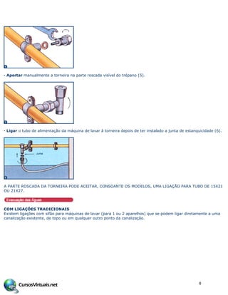 · Apertar manualmente a torneira na parte roscada visível do trépano (5).
· Ligar o tubo de alimentação da máquina de lavar à torneira depois de ter instalado a junta de estanquicidade (6).
A PARTE ROSCADA DA TORNEIRA PODE ACEITAR, CONSOANTE OS MODELOS, UMA LIGAÇÃO PARA TUBO DE 15X21
OU 21X27.
COM LIGAÇÕES TRADICIONAIS
Existem ligações com sifão para máquinas de lavar (para 1 ou 2 aparelhos) que se podem ligar diretamente a uma
canalização existente, de topo ou em qualquer outro ponto da canalização.
8
 