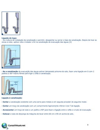 Ligação de topo:
· Se a altura de instalação da canalização o permitir, desapertar ou serrar o topo da canalização. Depois de lixar as
zonas a colar, aplicar cola e instalar o kit na canalização de evacuação das águas (2)
· Se a canalização de evacuação das águas estiver demasiado próxima do solo, fazer uma ligação em S com 2
joelhos a 90º macho fêmea para ligar o sifão à canalização.
Ligação à canalização:
· Cortar a canalização existente com uma serra para metais e em seguida proceder do seguinte modo:
· Cortar um troço da canalização com um comprimento ligeiramente inferior à do T de ligação.
· Acrescentar um troço de tubo e um joelho a 90º para fazer a ligação entre o sifão e o tubo de evacuação.
· Colocar o tubo de descarga da máquina de lavar entre 60 cm e 90 cm acima do solo.
9
 