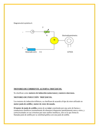Diagrama de la práctica 4.

                                        2

           _             A

                                            R                   Electrodinamómetro

                                                    M



           +     3

                Devanado serie    4-1                                 127VCA




MOTORES DE CORRIENTE ALTERNA TRIFÁSICOS.

Se clasifican como motores de inducción (asíncronos) y motores síncronos.

MOTORES DE INDUCCIÓN TRIFÁSICOS.

Los motores de inducción trifásicos, se clasifican de acuerdo al tipo de rotor utilizado en
motor jaula de ardilla y motor de rotor devanado.

El motor de jaula de ardilla consta de un rotor constituido por una serie de barras o
conductores metálicos (normalmente de aluminio) dispuestos paralelamente unos a otros, y
cortocircuitados en sus extremos por unos anillos metálicos, esto es lo que forma la
llamada jaula de ardilla por su similitud gráfica con una jaula de ardilla.
 