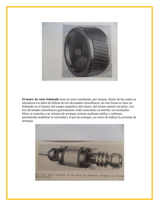 El motor de rotor bobinado tiene un rotor constituido, por ranuras, dentro de las cuales se
introducen los lados de bobina de tres devanados monofásicos, de esta forma se tiene un
bobinado en el interior del campo magnético del estator, del mismo número de polos. Los
tres devanados monofásicos generalmente están conectados en estrella, sus terminales
libres se conectan a un reóstato de arranque externo mediante anillos y carbones,
permitiendo modificar la velocidad y el par de arranque, así como de reducir la corriente de
arranque.
 